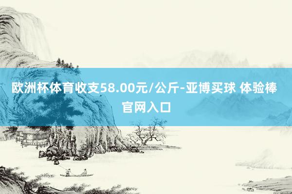 欧洲杯体育收支58.00元/公斤-亚博买球 体验棒 官网入口