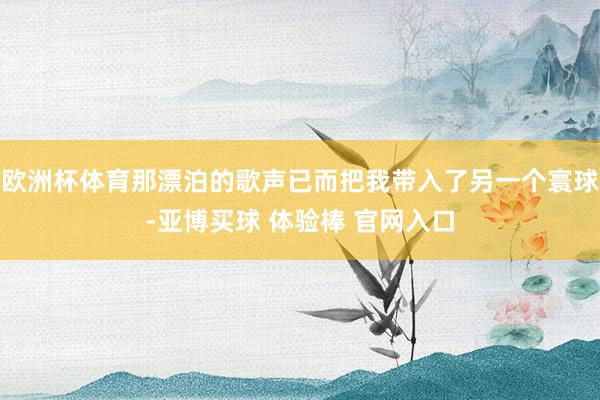 欧洲杯体育那漂泊的歌声已而把我带入了另一个寰球-亚博买球 体验棒 官网入口