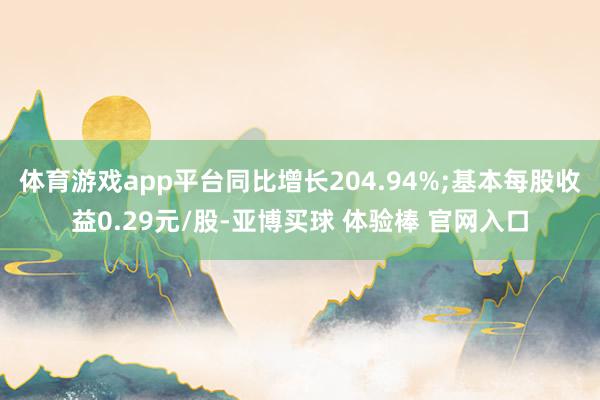 体育游戏app平台同比增长204.94%;基本每股收益0.29元/股-亚博买球 体验棒 官网入口