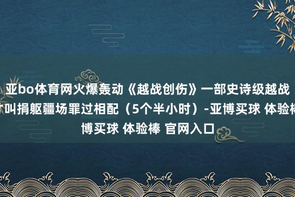 亚bo体育网火爆轰动《越战创伤》一部史诗级越战大片，这才叫捐躯疆场罪过相配（5个半小时）-亚博买球 体验棒 官网入口