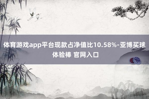 体育游戏app平台现款占净值比10.58%-亚博买球 体验棒 官网入口