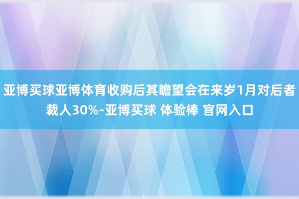 亚博买球亚博体育收购后其瞻望会在来岁1月对后者裁人30%-亚博买球 体验棒 官网入口