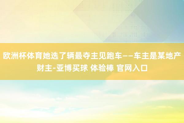 欧洲杯体育她选了辆最夺主见跑车——车主是某地产财主-亚博买球 体验棒 官网入口