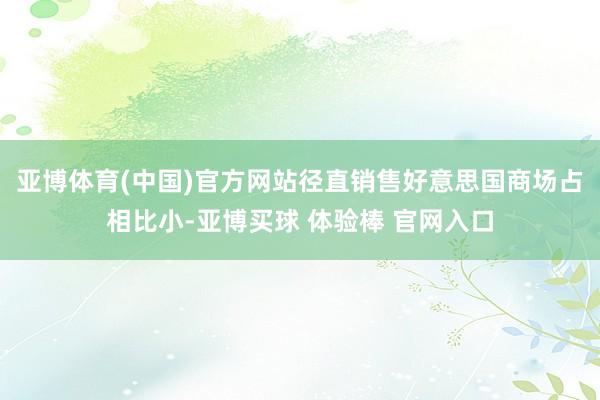 亚博体育(中国)官方网站径直销售好意思国商场占相比小-亚博买球 体验棒 官网入口