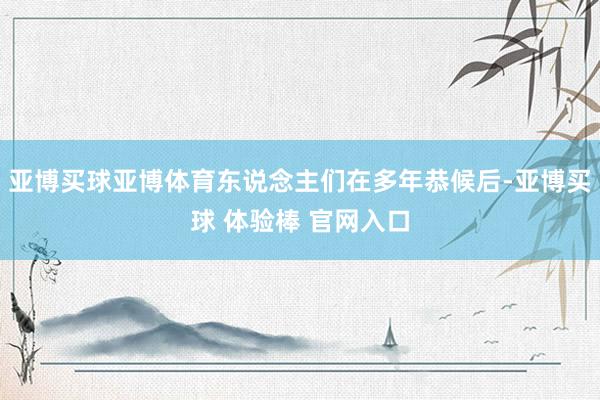亚博买球亚博体育东说念主们在多年恭候后-亚博买球 体验棒 官网入口