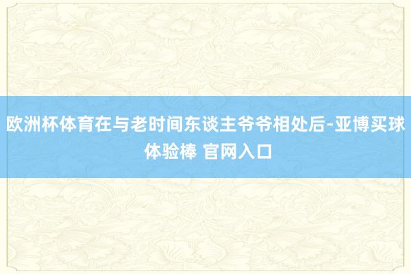 欧洲杯体育在与老时间东谈主爷爷相处后-亚博买球 体验棒 官网入口