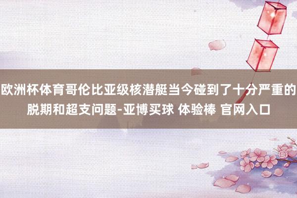 欧洲杯体育哥伦比亚级核潜艇当今碰到了十分严重的脱期和超支问题-亚博买球 体验棒 官网入口