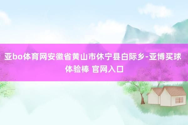 亚bo体育网安徽省黄山市休宁县白际乡-亚博买球 体验棒 官网入口
