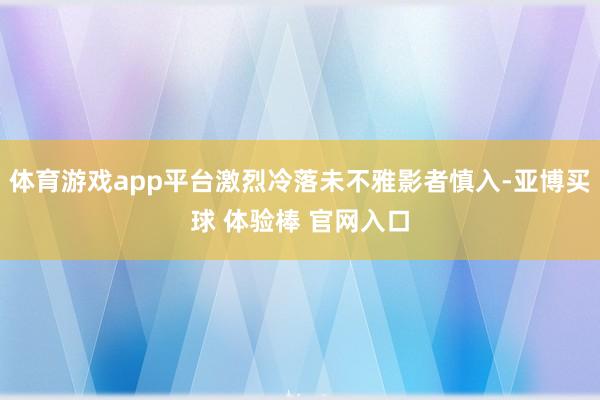 体育游戏app平台激烈冷落未不雅影者慎入-亚博买球 体验棒 官网入口