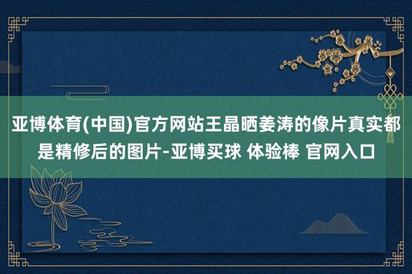 亚博体育(中国)官方网站王晶晒姜涛的像片真实都是精修后的图片-亚博买球 体验棒 官网入口