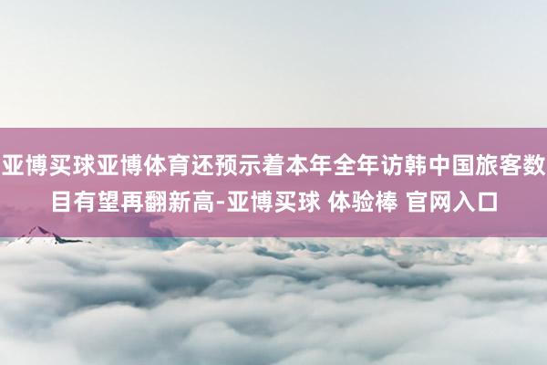 亚博买球亚博体育还预示着本年全年访韩中国旅客数目有望再翻新高-亚博买球 体验棒 官网入口