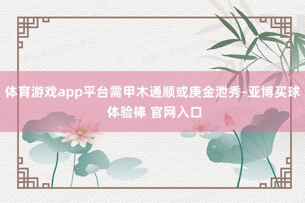 体育游戏app平台需甲木通顺或庚金泄秀-亚博买球 体验棒 官网入口