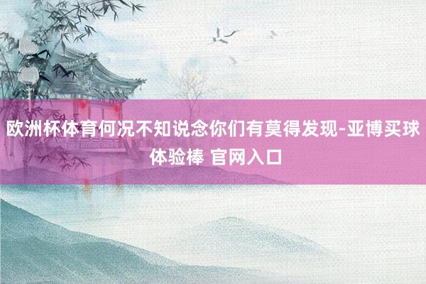 欧洲杯体育何况不知说念你们有莫得发现-亚博买球 体验棒 官网入口