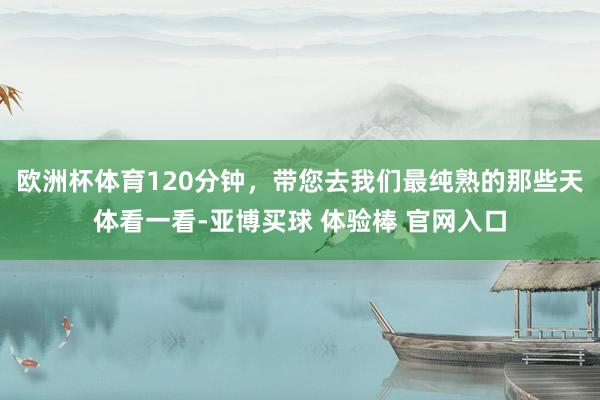 欧洲杯体育120分钟，带您去我们最纯熟的那些天体看一看-亚博买球 体验棒 官网入口