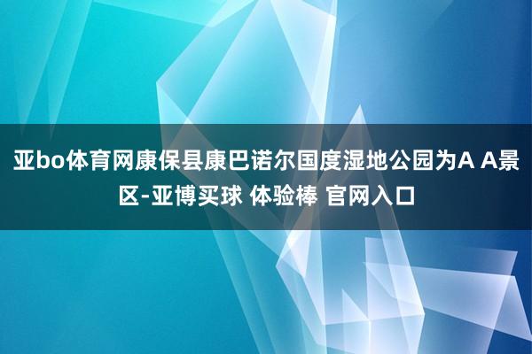 亚bo体育网康保县康巴诺尔国度湿地公园为A A景区-亚博买球 体验棒 官网入口