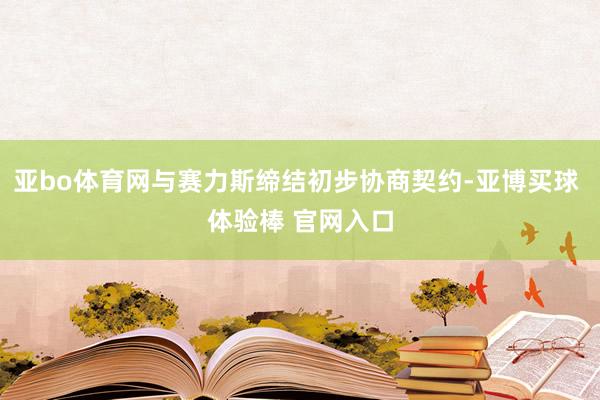 亚bo体育网与赛力斯缔结初步协商契约-亚博买球 体验棒 官网入口