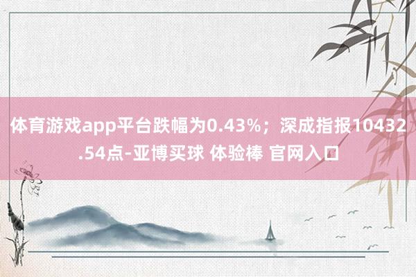 体育游戏app平台跌幅为0.43%；深成指报10432.54点-亚博买球 体验棒 官网入口