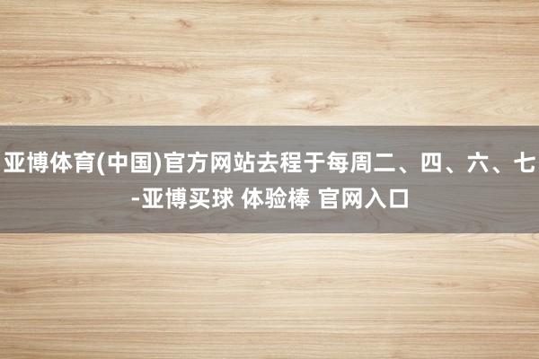 亚博体育(中国)官方网站去程于每周二、四、六、七-亚博买球 体验棒 官网入口
