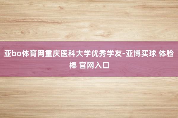 亚bo体育网重庆医科大学优秀学友-亚博买球 体验棒 官网入口