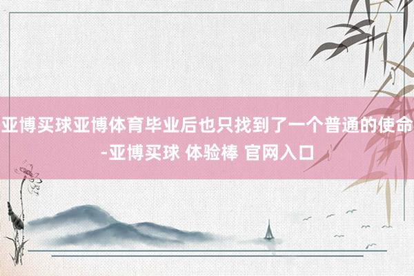 亚博买球亚博体育毕业后也只找到了一个普通的使命-亚博买球 体验棒 官网入口
