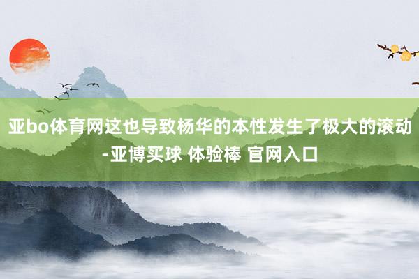 亚bo体育网这也导致杨华的本性发生了极大的滚动-亚博买球 体验棒 官网入口