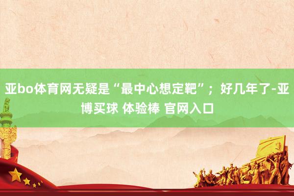 亚bo体育网无疑是“最中心想定靶”；好几年了-亚博买球 体验棒 官网入口