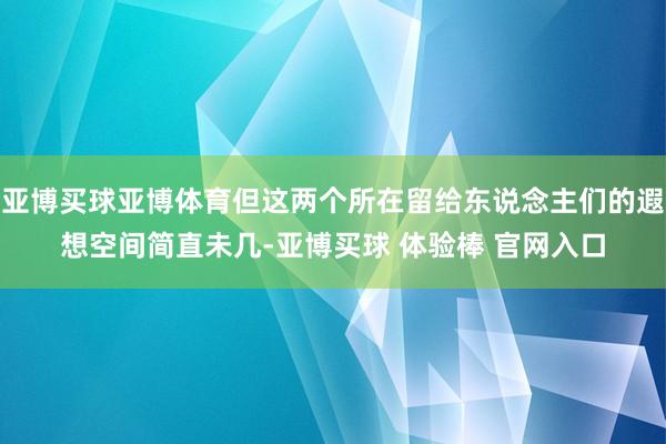 亚博买球亚博体育但这两个所在留给东说念主们的遐想空间简直未几-亚博买球 体验棒 官网入口