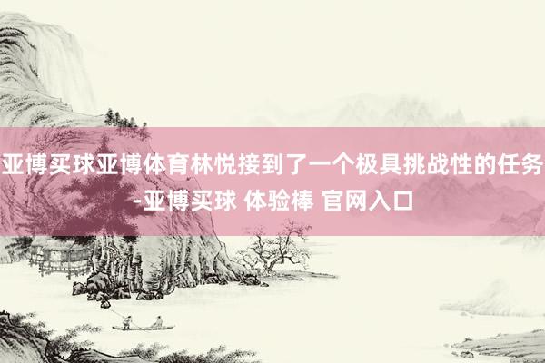 亚博买球亚博体育林悦接到了一个极具挑战性的任务-亚博买球 体验棒 官网入口