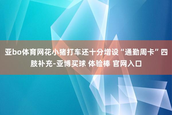亚bo体育网花小猪打车还十分增设“通勤周卡”四肢补充-亚博买球 体验棒 官网入口