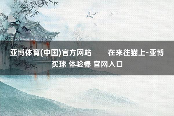 亚博体育(中国)官方网站        在来往猫上-亚博买球 体验棒 官网入口