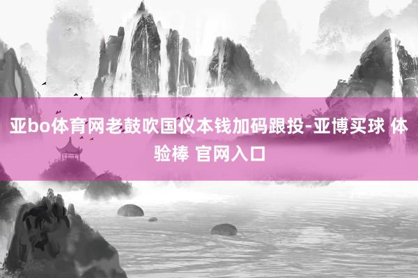 亚bo体育网老鼓吹国仪本钱加码跟投-亚博买球 体验棒 官网入口