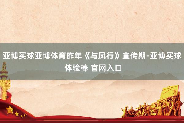 亚博买球亚博体育昨年《与凤行》宣传期-亚博买球 体验棒 官网入口