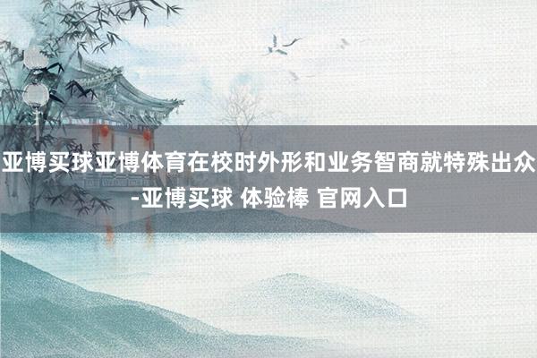 亚博买球亚博体育在校时外形和业务智商就特殊出众-亚博买球 体验棒 官网入口