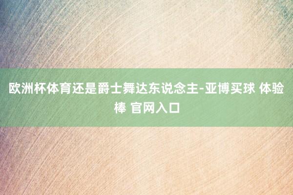 欧洲杯体育还是爵士舞达东说念主-亚博买球 体验棒 官网入口