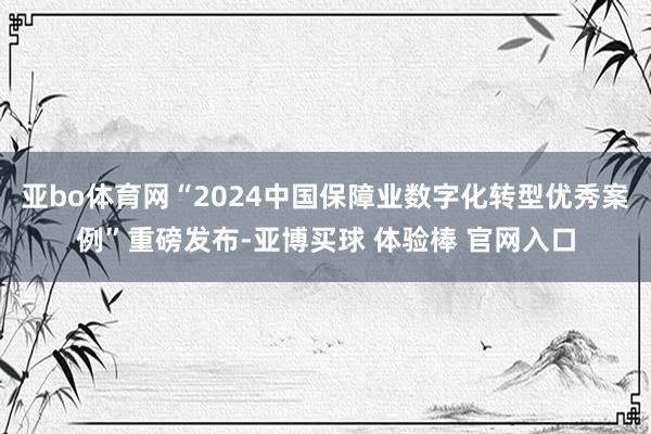 亚bo体育网“2024中国保障业数字化转型优秀案例”重磅发布-亚博买球 体验棒 官网入口