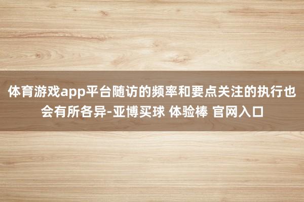 体育游戏app平台随访的频率和要点关注的执行也会有所各异-亚博买球 体验棒 官网入口