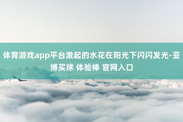 体育游戏app平台激起的水花在阳光下闪闪发光-亚博买球 体验棒 官网入口