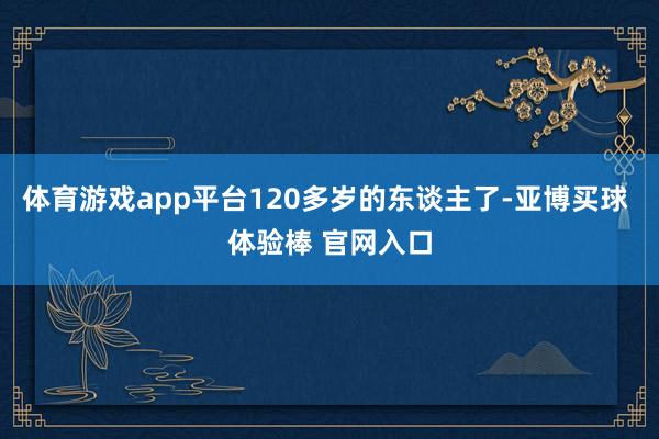 体育游戏app平台120多岁的东谈主了-亚博买球 体验棒 官网入口