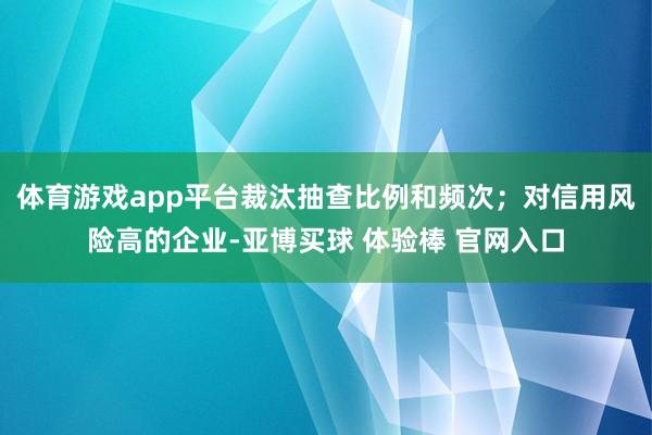 体育游戏app平台裁汰抽查比例和频次；对信用风险高的企业-亚博买球 体验棒 官网入口