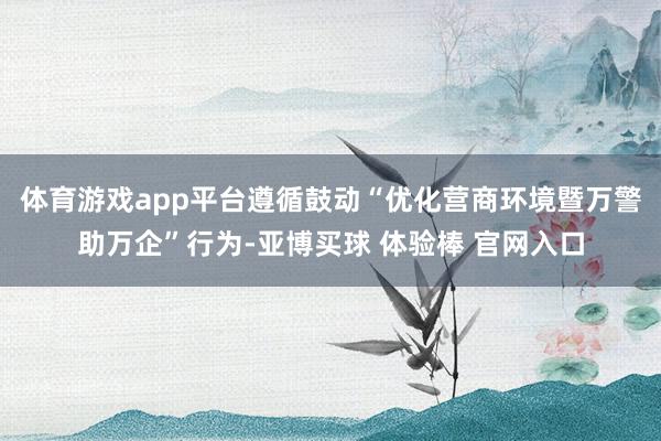 体育游戏app平台遵循鼓动“优化营商环境暨万警助万企”行为-亚博买球 体验棒 官网入口