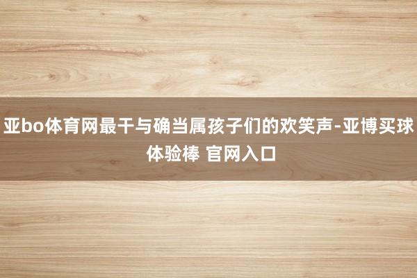 亚bo体育网最干与确当属孩子们的欢笑声-亚博买球 体验棒 官网入口