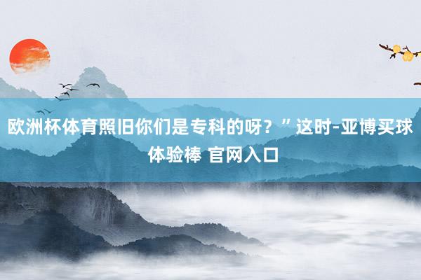 欧洲杯体育照旧你们是专科的呀？”这时-亚博买球 体验棒 官网入口