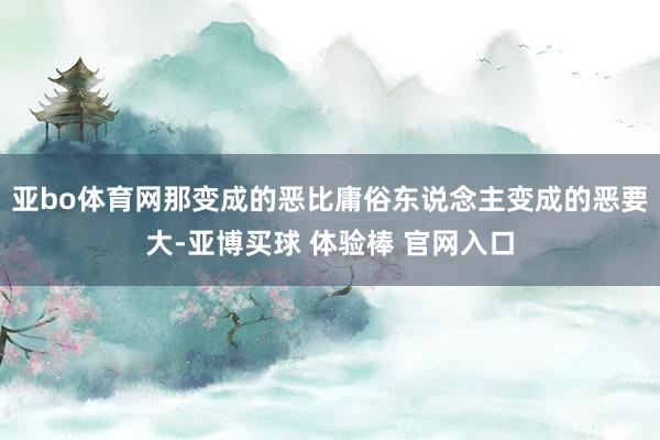 亚bo体育网那变成的恶比庸俗东说念主变成的恶要大-亚博买球 体验棒 官网入口