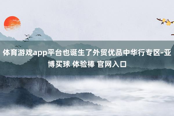 体育游戏app平台也诞生了外贸优品中华行专区-亚博买球 体验棒 官网入口