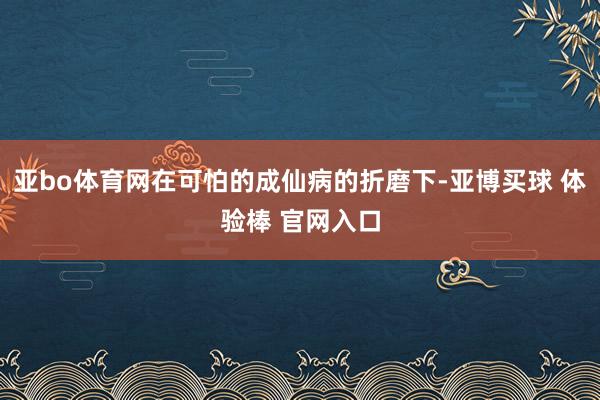 亚bo体育网在可怕的成仙病的折磨下-亚博买球 体验棒 官网入口