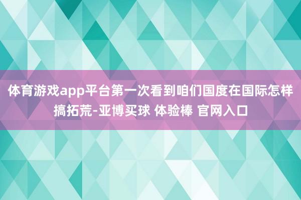 体育游戏app平台第一次看到咱们国度在国际怎样搞拓荒-亚博买球 体验棒 官网入口