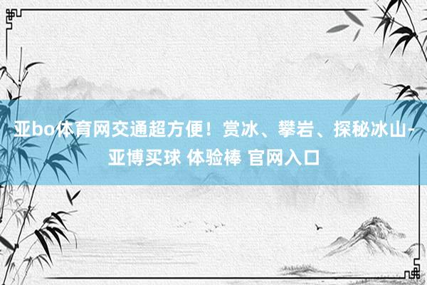 亚bo体育网交通超方便！赏冰、攀岩、探秘冰山-亚博买球 体验棒 官网入口