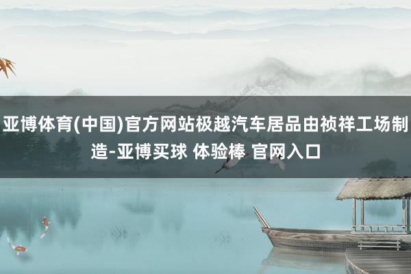 亚博体育(中国)官方网站极越汽车居品由祯祥工场制造-亚博买球 体验棒 官网入口