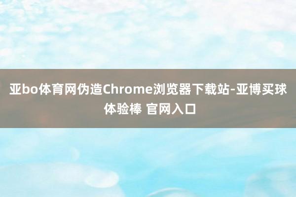 亚bo体育网伪造Chrome浏览器下载站-亚博买球 体验棒 官网入口
