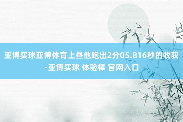 亚博买球亚博体育上昼他跑出2分05.816秒的收获-亚博买球 体验棒 官网入口